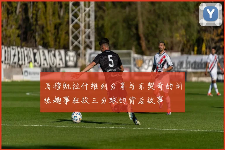 马穆凯拉什维利分享与东契奇的训练趣事狂投三分球的背后故事