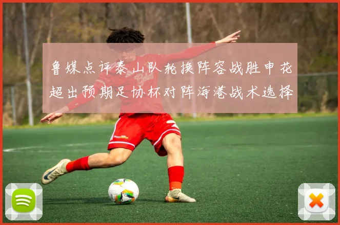 鲁媒点评泰山队轮换阵容战胜申花超出预期足协杯对阵海港战术选择更丰富