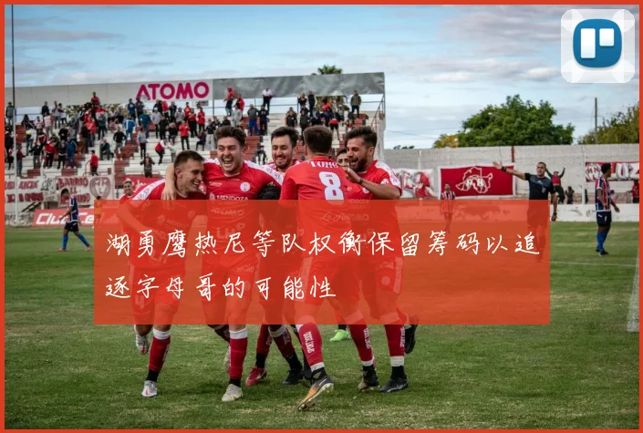 湖勇鹰热尼等队权衡保留筹码以追逐字母哥的可能性
