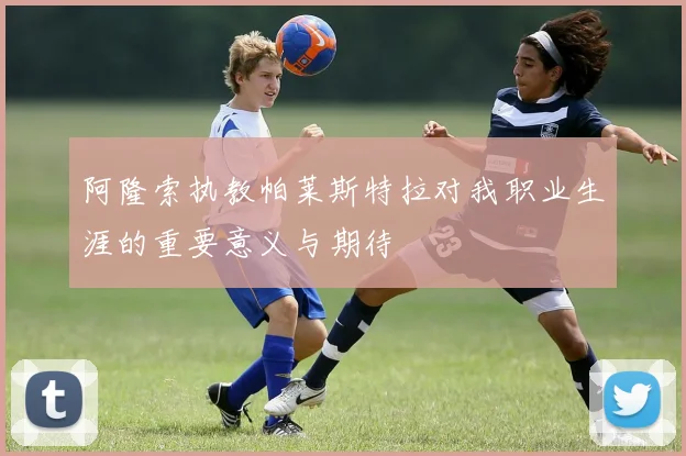 阿隆索执教帕莱斯特拉对我职业生涯的重要意义与期待