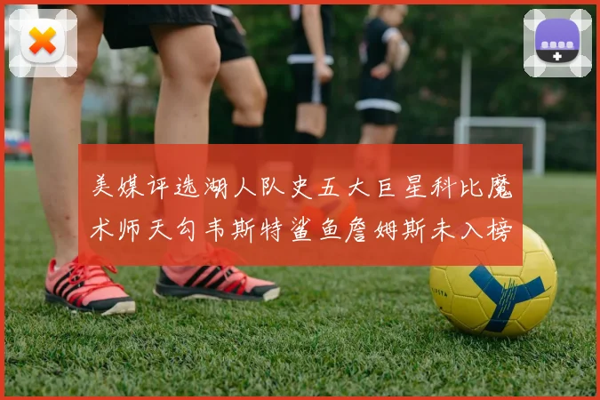 美媒评选湖人队史五大巨星科比魔术师天勾韦斯特鲨鱼詹姆斯未入榜引争议