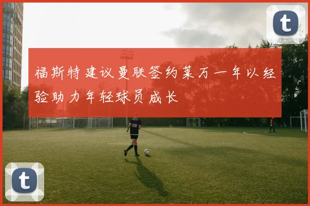 福斯特建议曼联签约莱万一年以经验助力年轻球员成长