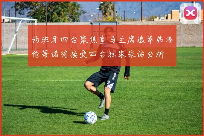 西班牙四台聚焦皇马主席选举弗洛伦蒂诺将接受四台独家采访分析