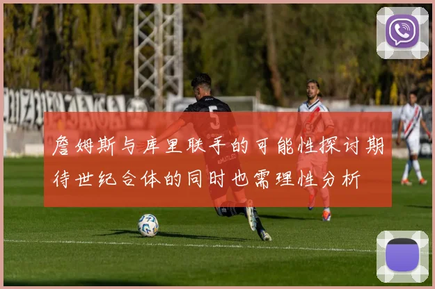 詹姆斯与库里联手的可能性探讨期待世纪合体的同时也需理性分析