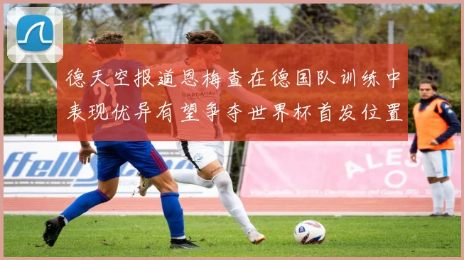 德天空报道恩梅查在德国队训练中表现优异有望争夺世界杯首发位置