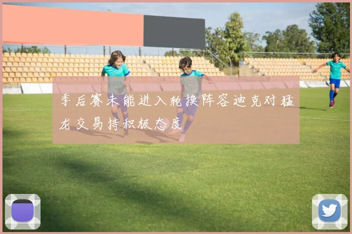 季后赛未能进入轮换阵容迪克对猛龙交易持积极态度