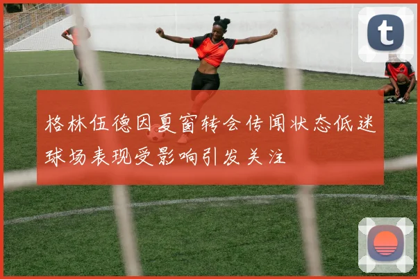 格林伍德因夏窗转会传闻状态低迷球场表现受影响引发关注