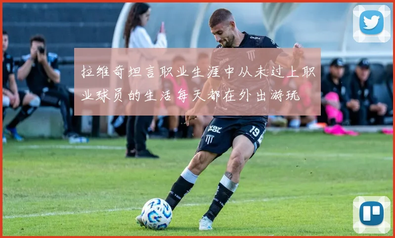 拉维奇坦言职业生涯中从未过上职业球员的生活每天都在外出游玩