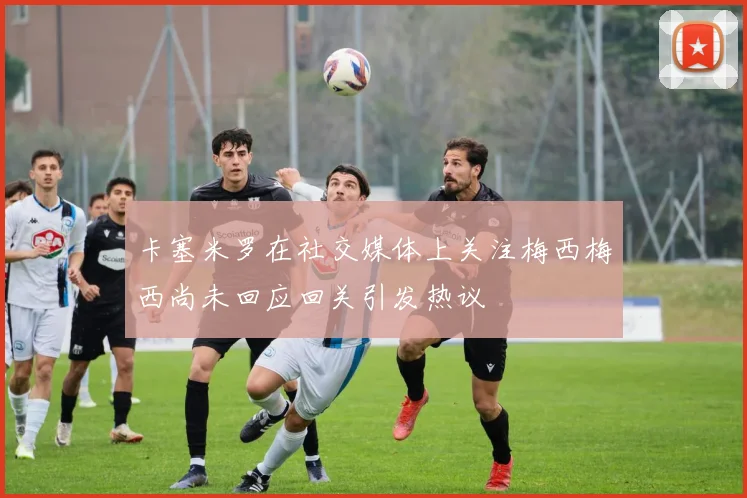 卡塞米罗在社交媒体上关注梅西梅西尚未回应回关引发热议