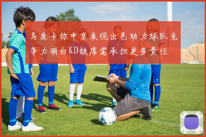 乌度卡称申京表现出色助力球队竞争力明白KD缺席需承担更多责任