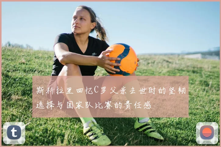 斯科拉里回忆C罗父亲去世时的坚韧选择与国家队比赛的责任感