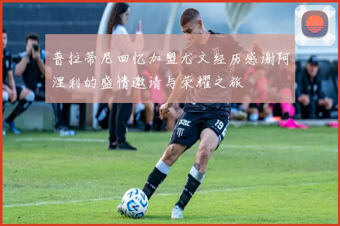 普拉蒂尼回忆加盟尤文经历感谢阿涅利的盛情邀请与荣耀之旅