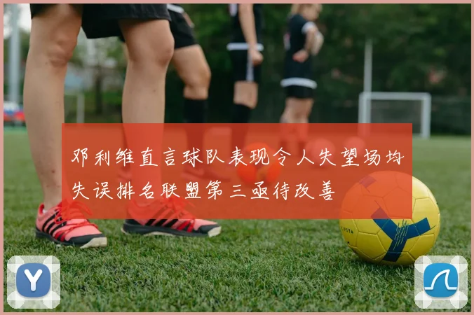邓利维直言球队表现令人失望场均失误排名联盟第三亟待改善