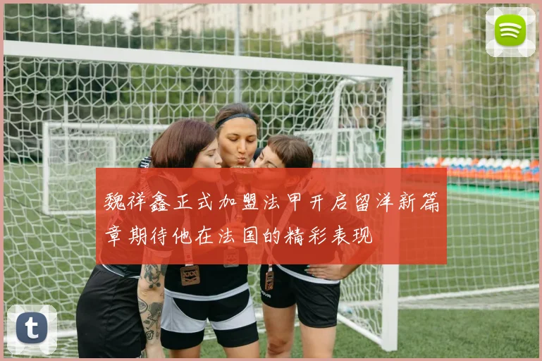 魏祥鑫正式加盟法甲开启留洋新篇章期待他在法国的精彩表现