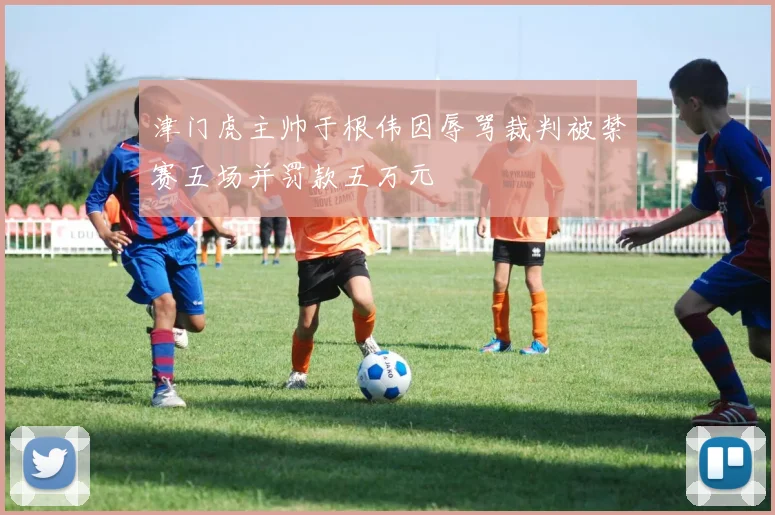 津门虎主帅于根伟因辱骂裁判被禁赛五场并罚款五万元