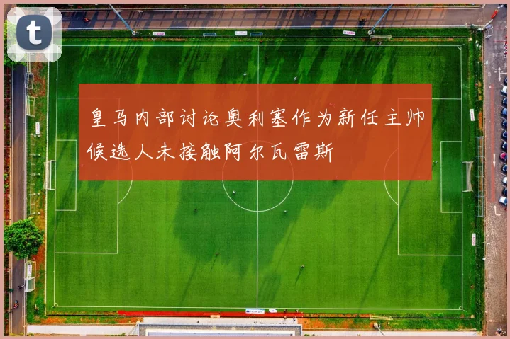 皇马内部讨论奥利塞作为新任主帅候选人未接触阿尔瓦雷斯