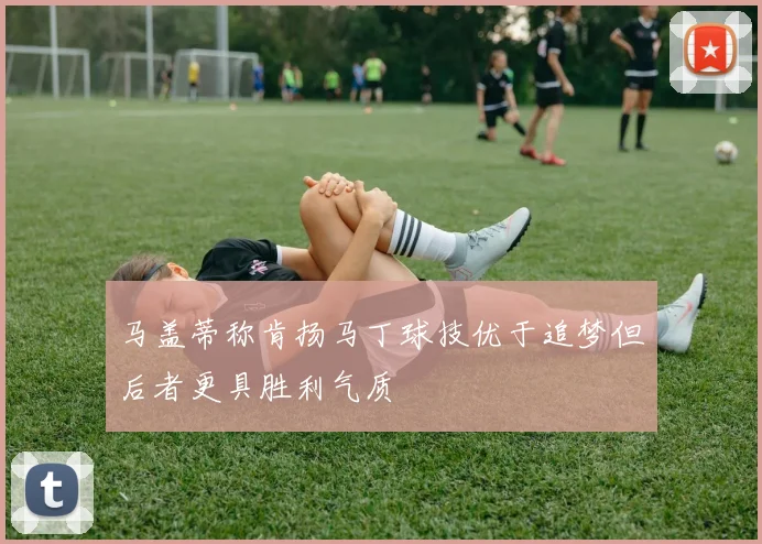 马盖蒂称肯扬马丁球技优于追梦但后者更具胜利气质