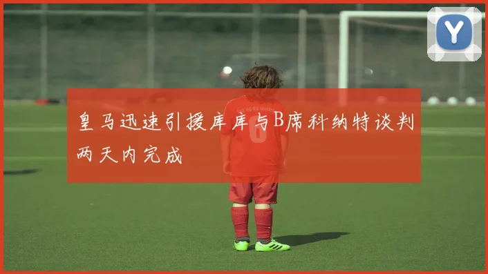 皇马迅速引援库库与B席科纳特谈判两天内完成