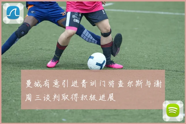 曼城有意引进青训门将查尔斯与谢周三谈判取得积极进展