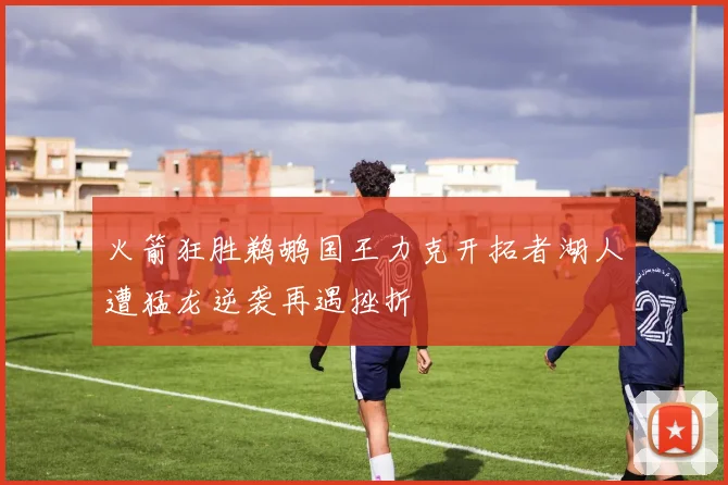 火箭狂胜鹈鹕国王力克开拓者湖人遭猛龙逆袭再遇挫折