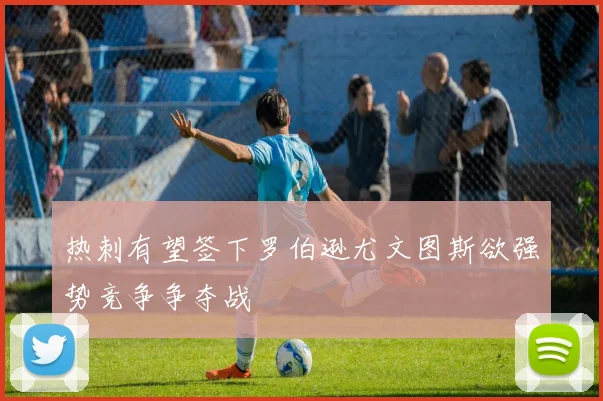 热刺有望签下罗伯逊尤文图斯欲强势竞争争夺战