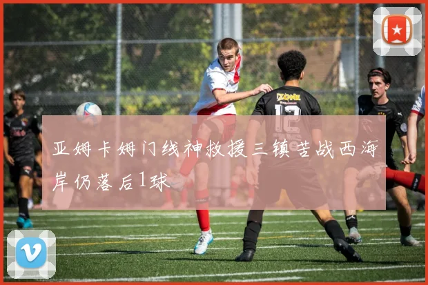 亚姆卡姆门线神救援三镇苦战西海岸仍落后1球
