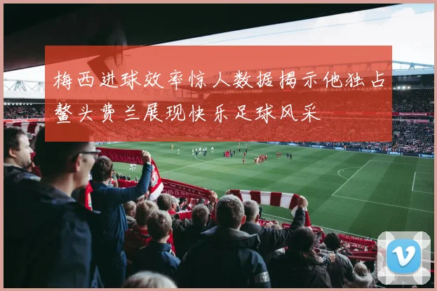梅西进球效率惊人数据揭示他独占鳌头费兰展现快乐足球风采