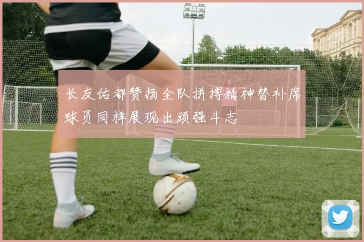 长友佑都赞扬全队拼搏精神替补席球员同样展现出顽强斗志