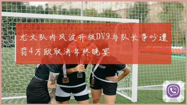 尤文队内风波升级DV9与队长争吵遭罚4万欧取消年终晚宴