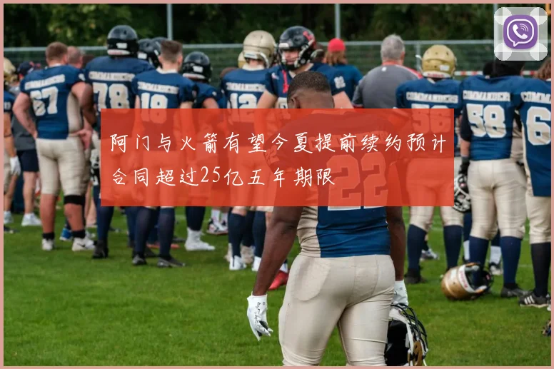 阿门与火箭有望今夏提前续约预计合同超过25亿五年期限